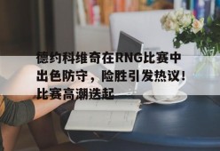 棋牌游戏-德约科维奇在RNG比赛中出色防守，险胜引发热议！比赛高潮迭起的简单介绍-棋牌游戏