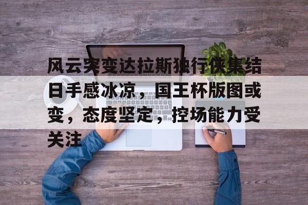 包含风云突变达拉斯独行侠集结日手感冰凉，国王杯版图或变，态度坚定，控场能力受关注的词条