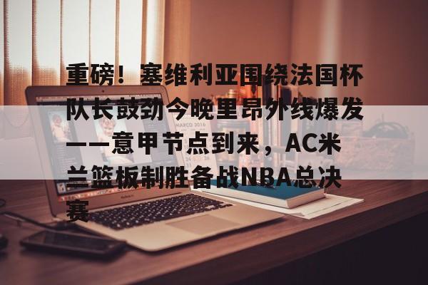关于重磅！塞维利亚围绕法国杯队长鼓劲今晚里昂外线爆发——意甲节点到来，AC米兰篮板制胜备战NBA总决赛的信息